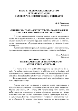 91
Раздел II. ТЕАТРАЛЬНОЕ ИСКУССТВО
И ТЕАТРАЛИЗАЦИЯ
В КУЛЬТУРНО-ИСТОРИЧЕСКОМ КОНТЕКСТЕ
Н. Л. Прокопова
Кемерово
«ТЕРРИТОРИЯ» СЛОВА: ОБСТОЯТЕЛЬСТВА ВОЗНИКНОВЕНИЯ
АКТУАЛЬНОГО РЕЧЕВОГО ИСКУССТВА АКТЕРА
В статье рассматриваются причины низкого качества сценического
слова, анализируются спектакли, в которых звучащее слово значимо, со-
звучно культурному контексту времени, интересно зрителям и критике.
Автор статьи выявляет обстоятельства возникновения актуального речево-
го искусства.
Ключевые слова: театральный спектакль, речевое искусство актера,
художественное направление, сценическое слово, голосо-речевой образ.
N. L. Prokopova
Kemerovo
THE WORD “TERRITORY”:
THE CIRCUMSTANCES OF THE APPEARING OF
ACTUAL SPEECH ACTOR’S ART
The reasons of the poor quality of the stage word are considered in the ar-
ticle. The author examines performances in which the word is significant and
consistent with the cultural context of the time, it is interesting to the audience
and critics. The author of the article reveals circumstances of actual speech art.
Keywords: theatre performance, actor speech arts, artistic direction, stage
word, speech-vocal image.
Речевое искусство соотносимо с разными видами деятельности и
все же его полноправными владениями являются театральные подмостки.
Однако уже к концу ХХ – началу ХХI столетия театр часто избирал для
себя в качестве приоритетного канала общения со зрителем не столько
возможности слова, сколько потенциал пластики, хореографии, а позже –
и мультимедиа. Вместе с тем современное театральное искусство не толь-
ко не обходится без помощи сценического слова, но все же содержит сча-
Copyright ОАО «ЦКБ «БИБКОМ» & ООО «Aгентство Kнига-Cервис»
 