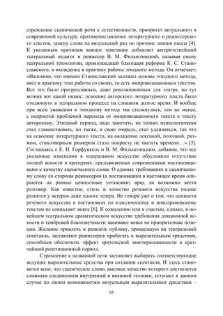 93
стремление сценической речи к естественности, приоритет визуального в
современной культуре, противопоставление литературного и режиссерско-
го текстов, замену слова на визуальный ряд по причине знания пьесы [4].
К указанным причинам важное замечание добавляет авторитетнейший
театральный педагог и режиссер В. М. Фильштинский, называя смену
театральной технологии, произошедшей благодаря реформе К. С. Стани-
славского, и вхождение в практику работы этюдного метода. Он отмечает:
«Напомню, что именно Станиславский заложил основы этюдного метода,
ввел в практику этап работы со своим, то есть импровизационным текстом.
Все это было прогрессивным, даже революционным для театра, но тут
возник вот какой нюанс: освоение авторского литературного текста было
отодвинуто в театральном процессе на слишком долгое время. И вообще
при всем уважении к этюдному методу мы столкнулись, тем не менее,
с непростой проблемой перехода от импровизационного текста к тексту
авторскому. Этюдный период, надо заметить, не только психологически
стал главенствовать, но также, в свою очередь, стал удлиняться, так что
на освоение литературного текста, на овладение лексикой, поэтикой, рит-
мом, стихотворным размером стало попросту не хватать времени…» [5].
Соглашаясь с Е. И. Горфункель и В. М. Фильштинским, добавим, что все
указанные изменения в театральном искусстве обусловили отсутствие
полной ясности в критериях, предъявляемых современными постановщи-
ками к качеству сценического слова. О единых требованиях к сценическо-
му слову со стороны режиссеров (а постановщики в настоящее время опи-
раются на разные ценностные установки) вряд ли возможно вести
разговор. Как известно, стиль и качество речевого искусства подчас
разнятся у актеров даже одного театра. Не говоря уже о том, что ценности
речевого искусства в постановках по классическому и новодрамовскому
текстам не совпадают вовсе [6]. К сожалению или к счастью, однако, в но-
вейшем театральном драматическом искусстве требования дикционной яс-
ности и тембровой благозвучности занимают вовсе не приоритетные пози-
ции. Желание привлечь и развлечь публику, пришедшую на театральный
спектакль, заставляют режиссеров прибегать к выразительным средствам,
способным обеспечить эффект зрительской заинтересованности в крат-
чайший репетиционный период.
Стремление к названной цели заставляет выбирать соответствующие
ведущие выразительные средства при создании спектакля. И здесь стано-
вится ясно, что сценическое слово, высокое качество которого достигается
сложным соединением внутренней и внешней техники, уступает в данном
случае по своим возможностям визуальным выразительным средствам –
Copyright ОАО «ЦКБ «БИБКОМ» & ООО «Aгентство Kнига-Cервис»
 