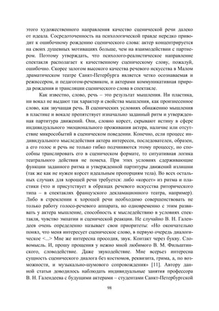98
этого художественного направления качество сценической речи далеко
от идеала. Сосредоточенность на психологической правде нередко приво-
дит к ошибочному рождению сценического слова: актер концентрируется
на своих душевных мотивациях больше, чем на взаимодействии с партне-
ром. Поэтому утверждать, что психолого-реалистическое направление
спектакля располагает к качественному сценическому слову, пожалуй,
ошибочно. Скорее залогом высокого качества речевого искусства в Малом
драматическом театре Санкт-Петербурга является четко осознаваемая и
режиссером, и педагогом-речевиком, и актерами коммуникативная приро-
да рождения и трансляции сценического слова в спектакле.
Как известно, слово, речь – это результат мышления. Ни пластика,
ни вокал не выдают так характер и свойства мышления, как произнесенное
слово, как звучащая речь. В сценических условиях обнажению мышления
в пластике и вокале препятствует изначально заданный ритм и утвержден-
ная партитура движений. Они, словно корсет, скрывают истину в сфере
индивидуального эмоционального проживания актера, наличие или отсут-
ствие микрособытий в сценическом поведении. Конечно, если процесс ин-
дивидуального мыследействия актера интересен, последователен, образен,
а его голос и речь не только гибко подчиняются этому процессу, но спо-
собны транслировать его в сценическом формате, то ситуативная логика
театрального действия не помеха. При этих условиях сдерживающие
функции заданного ритма и утвержденной партитуры движений излишни
(так же как не нужен корсет идеальным пропорциям тела). Во всех осталь-
ных случаях для хорошей речи требуется: либо «корсет» из ритма и пла-
стики (что и присутствует в образцах речевого искусства риторического
типа – в спектаклях французского декламационного театра, например).
Либо в стремлении к хорошей речи необходимо совершенствовать не
только работу голосо-речевого аппарата, но одновременно с этим разви-
вать у актера мышление, способность к мыследействию в условиях спек-
такля, чувство эмпатии и сценической реакции. Не случайно В. Н. Гален-
деев очень определенно называет свои приоритеты: «Но окончательно
понял, что меня интересует сценическое слово, в первую очередь диалоги-
ческое <...> Мне же интересна просодия, звук. Контакт через букву. Сло-
вомысль. И, прошу прощения у нежно мной любимого В. М. Фильштин-
ского, словодействие. Даже звукодействие. Мне всерьез интересна
сущность сценического диалога без костюмов, реквизита, грима, а, по воз-
можности, и музыкально-шумового сопровождения» [11]. Автору дан-
ной статьи доводилось наблюдать индивидуальные занятия профессора
В. Н. Галендеева с будущими актерами – студентами Санкт-Петербургской
Copyright ОАО «ЦКБ «БИБКОМ» & ООО «Aгентство Kнига-Cервис»
 