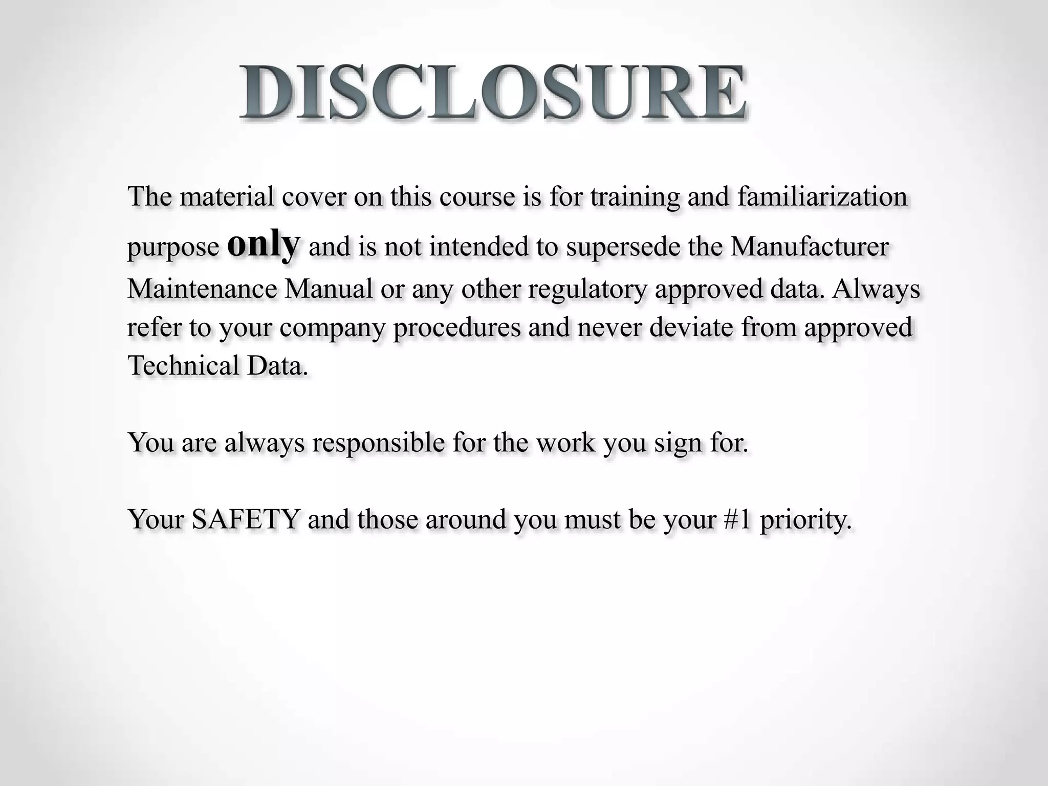 The material cover on this course is for training and familiarization
purpose only and is not intended to supersede the Manufacturer
Maintenance Manual or any other regulatory approved data. Always
refer to your company procedures and never deviate from approved
Technical Data.
You are always responsible for the work you sign for.
Your SAFETY and those around you must be your #1 priority.
 
