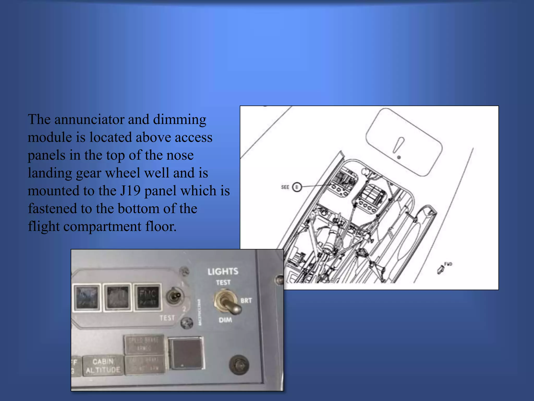 The annunciator and dimming
module is located above access
panels in the top of the nose
landing gear wheel well and is
mounted to the J19 panel which is
fastened to the bottom of the
flight compartment floor.
 