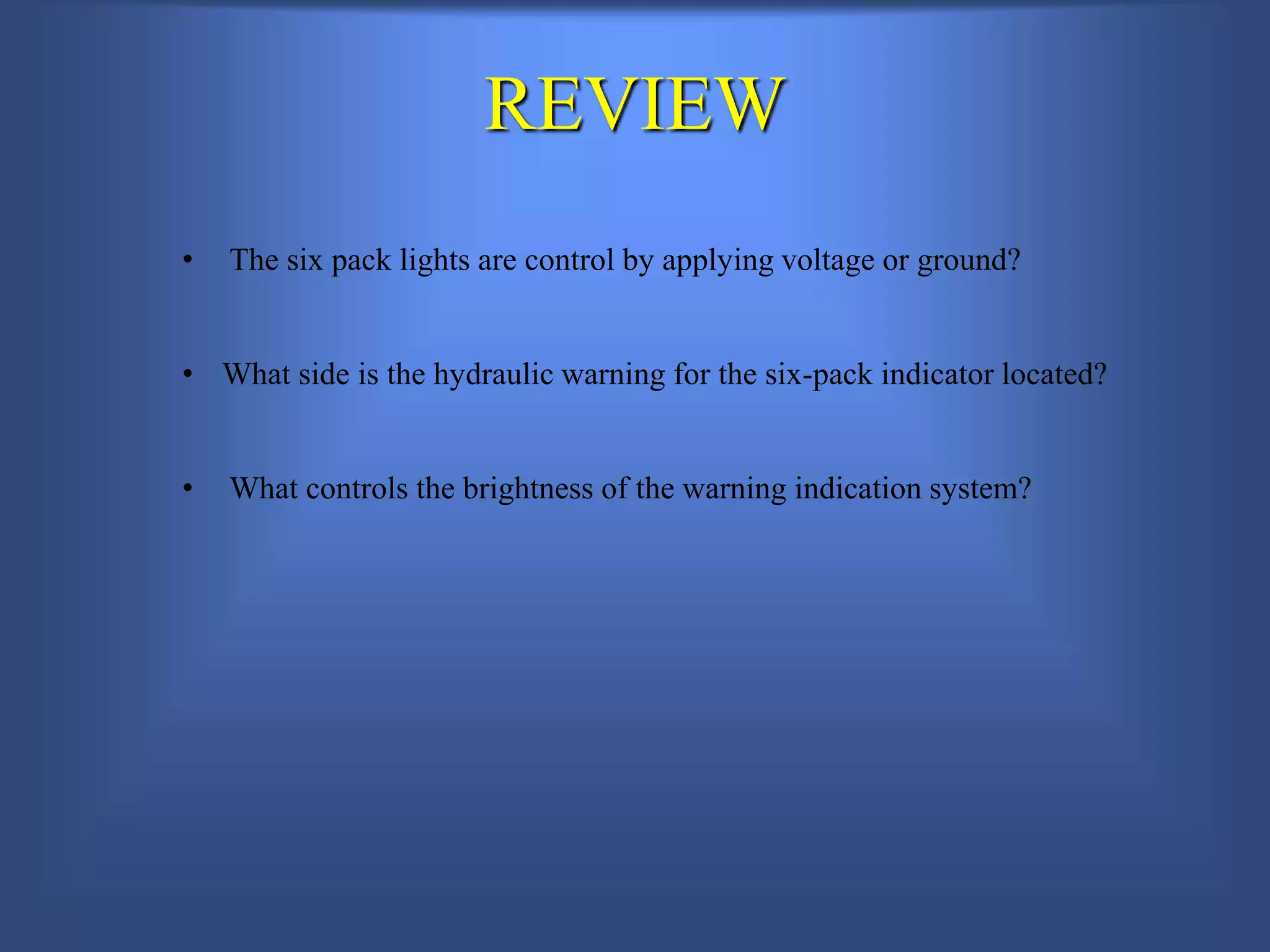 REVIEW
• The six pack lights are control by applying voltage or ground?
• What side is the hydraulic warning for the six-pack indicator located?
• What controls the brightness of the warning indication system?
 