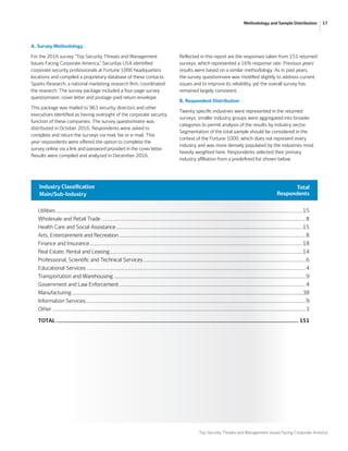 Top Security Threats and Management Issues Facing Corporate America
17Methodology and Sample Distribution
A. Survey Methodology
For the 2016 survey “Top Security Threats and Management
Issues Facing Corporate America,” Securitas USA identified
corporate security professionals at Fortune 1000 headquarters
locations and compiled a proprietary database of these contacts.
Sparks Research, a national marketing research firm, coordinated
the research. The survey package included a four-page survey
questionnaire, cover letter and postage-paid return envelope.
This package was mailed to 963 security directors and other
executives identified as having oversight of the corporate security
function of these companies. The survey questionnaire was
distributed in October 2016. Respondents were asked to
complete and return the surveys via mail, fax or e-mail. This
year respondents were offered the option to complete the
survey online via a link and password provided in the cover letter.
Results were compiled and analyzed in December 2016.
Reflected in this report are the responses taken from 151 returned
surveys, which represented a 16% response rate. Previous years’
results were based on a similar methodology. As in past years,
the survey questionnaire was modified slightly to address current
issues and to improve its reliability, yet the overall survey has
remained largely consistent.
B. Respondent Distribution
Twenty specific industries were represented in the returned
surveys; smaller industry groups were aggregated into broader
categories to permit analysis of the results by industry sector.
Segmentation of the total sample should be considered in the
context of the Fortune 1000, which does not represent every
industry and was more densely populated by the industries most
heavily weighted here. Respondents selected their primary
industry affiliation from a predefined list shown below.
Utilities........................................................................................................................................................................................15
Wholesale and Retail Trade........................................................................................................................................................8
Health Care and Social Assistance...........................................................................................................................................15
Arts, Entertainment and Recreation...........................................................................................................................................8
Finance and Insurance...............................................................................................................................................................18
Real Estate, Rental and Leasing................................................................................................................................................14
Professional, Scientific and Technical Services.........................................................................................................................6
Educational Services...................................................................................................................................................................4
Transportation and Warehousing...............................................................................................................................................9
Government and Law Enforcement...........................................................................................................................................4
Manufacturing............................................................................................................................................................................38
Information Services....................................................................................................................................................................9
Other	............................................................................................................................................................................................3
TOTAL................................................................................................................................................... 151
Industry Classification
Main/Sub-Industry
Total
Respondents
 