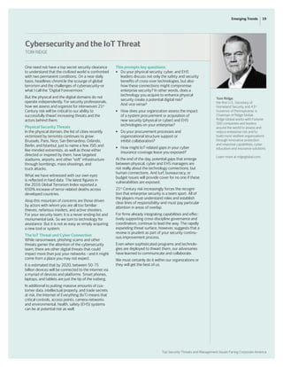 Top Security Threats and Management Issues Facing Corporate America
19Emerging Trends
One need not have a top secret security clearance
to understand that the civilized world is confronted
with two permanent conditions. On a near-daily
basis, headlines chronicle the scourge of global
terrorism and the challenges of cybersecurity–or
what I call the “Digital Forevermore.”
But the physical and the digital domains do not
operate independently. For security professionals,
how we assess and organize for interwoven 21st
Century risk will be critical to our ability to
successfully thwart increasing threats and the
actors behind them.
Physical Security Threats
In the physical domain, the list of cities recently
victimized by terrorists continues to grow:
Brussels, Paris, Nice, San Bernardino, Orlando,
Berlin, and Istanbul, just to name a few. ISIS and
like-minded extremists, as well as those either
directed or inspired by them, have targeted
stadiums, airports, and other “soft” infrastructure
through bombings, mass shootings, and
truck attacks.
What we have witnessed with our own eyes
is reflected in hard data. The latest figures in
the 2016 Global Terrorism Index reported a
650% increase of terror-related deaths across
developed countries.
Atop this mountain of concerns are those driven
by actors with whom you are all too familiar:
thieves, nefarious insiders, and active shooters.
For your security team, it is a never-ending list and
monumental task. So we turn to technology for
assistance. But it is not as easy as simply acquiring
a new tool or system.
The IoT Threat and Cyber Connection
While ransomware, phishing scams and other
threats garner the attention of the cybersecurity
team, there are other digital threats that could
impact more than just your networks – and it might
come from a place you may not expect.
It is estimated that by 2020, between 50-75
billion devices will be connected to the internet via
a myriad of devices and platforms. Smart phones,
laptops, and tablets are just the tip of the iceberg.
In additional to putting massive amounts of cus-
tomer data, intellectual property, and trade secrets
at risk, the Internet of Everything (IoT) means that
critical controls, access points, camera networks
and environmental, health, safety (EHS) systems
can be at potential risk as well.
This prompts key questions:
•	 Do your physical security, cyber, and EHS
	 leaders discuss not only the safety and security
	 benefits of cross-over technologies, but also
	 how these connections might compromise
	 enterprise security? In other words, does a
	 technology you acquire to enhance physical
	 security create a potential digital risk?
	 And vice versa?
•	 How does your organization assess the impact
	 of a system procurement or acquisition of
	 new security (physical or cyber) and EHS
	 technologies on your enterprise?
•	 Do your procurement processes and
	 organizational structure support or
	 inhibit collaboration?
•	 How might IoT-related gaps in your cyber
	 insurance coverage leave you exposed?
At the end of the day, potential gaps that emerge
between physical, cyber and EHS managers are
not really about the technology connections, but
human connections. And turf, bureaucracy, or
budget issues will provide cover for no one if these
vulnerabilities are exposed.
21st
Century risk increasingly forces the recogni-
tion that enterprise security is a team sport. All of
the players must understand roles and establish
clear lines of responsibility–and must pay particular
attention in areas of overlap.
For firms already integrating capabilities and effec-
tively supporting cross-discipline governance and
coordination, continue to lead the way. The rapidly
expanding threat surface, however, suggests that a
review is prudent as part of your security continu-
ous improvement process.
Even when sophisticated programs and technolo-
gies are deployed to thwart them, our adversaries
have learned to communicate and collaborate.
We must certainly do it within our organizations or
they will get the best of us.
Tom Ridge,
the first U.S. Secretary of
Homeland Security and 43rd
Governor of Pennsylvania, is
Chairman of Ridge Global.
Ridge Global works with Fortune
500 companies and leaders
around the world to assess and
reduce enterprise risk and to
build more resilient organizations
through innovative protection
and response capabilities, cyber
education and insurance solutions.
Learn more at ridgeglobal.com.
Cybersecurity and the IoT Threat
TOM RIDGE
 