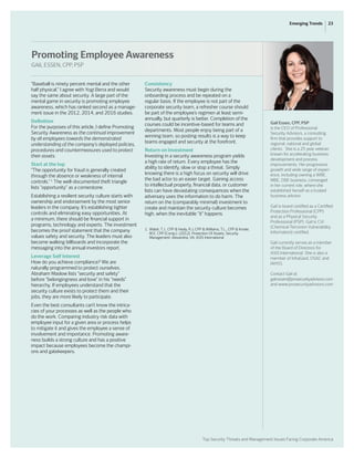 Top Security Threats and Management Issues Facing Corporate America
23Emerging Trends
“Baseball is ninety percent mental and the other
half physical.” I agree with Yogi Berra and would
say the same about security. A large part of the
mental game in security is promoting employee
awareness, which has ranked second as a manage-
ment issue in the 2012, 2014, and 2016 studies.
Definition
For the purposes of this article, I define Promoting
Security Awareness as the continual improvement
by all employees towards the demonstrated
understanding of the company’s deployed policies,
procedures and countermeasures used to protect
their assets.
Start at the top
“The opportunity for fraud is generally created
through the absence or weakness of internal
controls.” 1
The well-documented theft triangle
lists “opportunity” as a cornerstone.
Establishing a resilient security culture starts with
ownership and endorsement by the most senior
leaders in the company. It’s establishing tighter
controls and eliminating easy opportunities. At
a minimum, there should be financial support in
programs, technology and experts. The investment
becomes the proof statement that the company
values safety and security. The leaders must also
become walking billboards and incorporate the
messaging into the annual investors report.
Leverage Self Interest
How do you achieve compliance? We are
naturally programmed to protect ourselves.
Abraham Maslow lists “security and safety”
before “belongingness and love” in his “needs”
hierarchy. If employees understand that the
security culture exists to protect them and their
jobs, they are more likely to participate.
Even the best consultants can’t know the intrica-
cies of your processes as well as the people who
do the work. Comparing industry risk data with
employee input for a given area or process helps
to mitigate it and gives the employee a sense of
involvement and importance. Promoting aware-
ness builds a strong culture and has a positive
impact because employees become the champi-
ons and gatekeepers.
Consistency
Security awareness must begin during the
onboarding process and be repeated on a
regular basis. If the employee is not part of the
corporate security team, a refresher course should
be part of the employee’s regimen at least semi-
annually, but quarterly is better. Completion of the
courses could be incentive-based for teams and
departments. Most people enjoy being part of a
winning team, so posting results is a way to keep
teams engaged and security at the forefront.
Return on Investment
Investing in a security awareness program yields
a high rate of return. Every employee has the
ability to identify, slow or stop a threat. Simply
knowing there is a high focus on security will drive
the bad actor to an easier target. Gaining access
to intellectual property, financial data, or customer
lists can have devastating consequences when the
adversary uses the information to do harm. The
return on the (comparably minimal) investment to
create and maintain the security culture becomes
high, when the inevitable “it” happens.
1.	 Walsh, T.J., CPP & Healy, R.J, CPP & Williams, T.L., CPP & Knoke,
	 M.E, CPP (Comp.). (2012). Protection Of Assets, Security
	 Management: Alexandria, VA: ASIS International
Gail Essen, CPP, PSP
is the CEO of Professional
Security Advisors, a consulting
firm that provides support to
regional, national and global
clients. She is a 25 year veteran
known for accelerating business
development and process
improvements. Her progressive
growth and wide range of experi-
ence, including owning a WBE,
MBE, DBE business, converged
in her current role, where she
established herself as a trusted
business advisor.
Gail is board certified as a Certified
Protection Professional (CPP)
and as a Physical Security
Professional (PSP). Gail is CVI
(Chemical-Terrorism Vulnerability
Information) certified.
Gail currently serves as a member
of the Board of Directors for
ASIS International. She is also a
member of InfraGard, OSAC and
IAHSS.
Contact Gail at:
gail.essen@prosecurityadvisors.com
and www.prosecurityadvisors.com
Promoting Employee Awareness
GAIL ESSEN, CPP, PSP
 