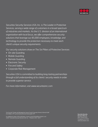 Securitas Security
Services USA, Inc.
Nine Campus Drive
Parsippany, NJ 07054
www.securitasinc.com
®
Securitas Security Services USA, Inc. is The Leader in Protective
Services, serving a wide range of customers in a broad spectrum
of industries and markets. As the U.S. division of an international
organization with local focus, we offer comprehensive security
solutions that leverage our 85,000 employees, knowledge, and
technology to provide the protection necessary to meet each
client’s unique security requirements.
Our security solutions draw on The Six Pillars of Protective Services:
•	 On-site Guarding
•	 Mobile Guarding
•	 Remote Guarding
•	 Electronic Security
•	 Fire and Safety
•	 Corporate Risk Management
Securitas USA is committed to building long-lasting partnerships
through a full understanding of its clients’ security needs in order
to provide superior service.
For more information, visit www.securitasinc.com
Top Security Threats and Management Issues Facing Corporate America Editorial Staff:
Don Walker, CPP; Lynne Glovka; Bernard Greenawalt, CPP
For additional copies of this publication, contact Lynne.Glovka@securitasinc.com
©2017 Securitas Security Services USA, Inc. • Printed in USA - 02/17
 