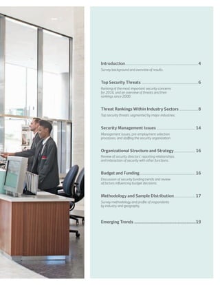 Introduction......................................................................4
	Survey background and overview of results.
	
Top Security Threats.......................................................6
	Ranking of the most important security concerns
for 2016, and an overview of threats and their
rankings since 2000.
Threat Rankings Within Industry Sectors...................8
	Top security threats segmented by major industries.
Security Management Issues...................................... 14
	Management issues, pre-employment selection
processes, and staffing the security organization.
	
Organizational Structure and Strategy..................... 16
	Review of security directors’ reporting relationships
and interaction of security with other functions.
Budget and Funding...................................................... 16
	Discussion of security funding trends and review
of factors influencing budget decisions.
Methodology and Sample Distribution..................... 17
	Survey methodology and profile of respondents
by industry and geography.
Emerging Trends.................................................19
 