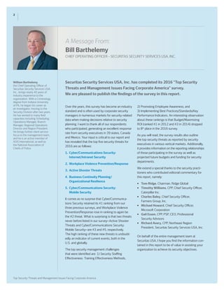 A Message From:
Bill Barthelemy
CHIEF OPERATING OFFICER – SECURITAS SECURITY SERVICES USA, INC.
2
Top Security Threats and Management Issues Facing Corporate America
Securitas Security Services USA, Inc. has completed its 2016 “Top Security
Threats and Management Issues Facing Corporate America” survey.
We are pleased to publish the findings of the survey in this report.
Over the years, this survey has become an industry
standard and is often used by corporate security
managers in numerous markets for security-related
data when making decisions relative to security
planning. I want to thank all of our respondents
who participated, generating an excellent response
rate from security executives in 39 states, Canada
and Mexico. Your input is critical to our report and
has revealed that the top five security threats for
2016 are as follows:
1.	 Cyber/Communications Security:
	 Internet/Intranet Security
2. 	Workplace Violence Prevention/Response
3.	 Active Shooter Threats
4. 	Business Continuity Planning/
	 Organizational Resilience
5. 	Cyber/Communications Security:
	 Mobile Security
It comes as no surprise that Cyber/Communica-
tions Security retained its #1 ranking from our
three previous surveys, and Workplace Violence
Prevention/Response rose in ranking to again be
the #2 threat. What is surprising is that two threats
never before listed in our survey—Active Shooter
Threats and Cyber/Communications Security:
Mobile Security—are #3 and #5, respectively.
The high ranking of these new threats is undoubt-
edly an indicator of current events, both in the
U.S. and globally.
The top security management challenges
that were identified are: 1) Security Staffing
Effectiveness: Training Effectiveness Methods,
2) Promoting Employee Awareness, and
3) Implementing Best Practices/Standards/Key
Performance Indicators. An interesting observation
about these rankings is that Budget/Maximizing
ROI (ranked #1 in 2012 and #3 in 2014) dropped
to 8th
place in the 2016 survey.
As you will read, the survey results also outline
the top security threats as reported by security
executives in various vertical markets. Additionally,
it provides information on the reporting relationships
of those participating in the survey as well as
projected future budgets and funding for security
departments.
We extend a special thanks to the security practi-
tioners who contributed editorial commentary for
this report, namely:
•	 Tom Ridge, Chairman, Ridge Global
•	 Timothy Williams, CPP, Chief Security Officer, 	
	 Caterpillar Inc.
•	 Charles Baley, Chief Security Officer,
	 Farmers Group, Inc.
•	 Michael Howard, Chief Security Officer,
	 Microsoft Corporation
•	 Gail Essen, CPP, PSP, CEO, Professional
	 Security Advisors
•	 Richard Avery, CPP, Northeast Region
	 President, Securitas Security Services USA, Inc.
On behalf of the entire management team at
Securitas USA, I hope you find the information con-
tained in this report to be of value in assisting your
organization to achieve its security objectives.
William Barthelemy,
the Chief Operating Officer of
Securitas Security Services USA,
Inc., brings nearly 40 years of
industry experience to the
organization. With a Criminology
degree from Indiana University
of PA, he began his career as
an investigator, moving to the
Security Division after two years.
He has worked in many field
capacities including Scheduling,
Operations Manager, Branch
Manager, Regional Operations
Director and Region President.
He brings further client service
focus to the management team,
and he is an active member of
ASIS International, as well as
the National Association of
Chiefs of Police.
 