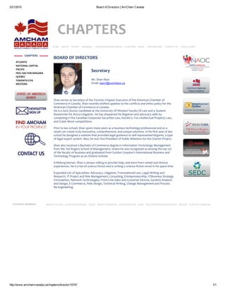 2/21/2015 Board of Directors | AmCham Canada
http://www.amchamcanada.ca/chapters/director/10747 1/1
CHAPTERS
HOME   ABOUT   EVENTS   MEMBERS   CROSS‐BORDER BUSINESS   CHAPTERS   NEWS   JOIN AMCHAM   CONTACT US   USEFUL LINKS
Secretary
Mr. Shan Alavi
Email: alavi1@uwindsor.ca
BOARD OF DIRECTORS
Shan serves as Secretary of the Toronto Chapter Executive of the American Chamber of
Commerce in Canada. Shan recently drafted updates to the conflicts and ethics policy for the
American Chamber of Commerce in Canada.
He is a Juris Doctor Candidate at the University Of Windsor Faculty Of Law and a Student
Researcher for Aroca Litigation. He has sharpened his litigation and advocacy skills by
competing in the Canadian Corporate Securities Law, Harold G. Fox Intellectual Property Law,
and Zuber Moot competitions.
Prior to law school, Shan spent many years as a business technology professional and as a
result can create truly innovative, comprehensive, and unique solutions. In his first year of law
school he designed a website that provided legal guidance to self‐represented litigants, a type
of legal expert system. Also, he was Vice‐President of Public Relations for the Charter Project.
Shan also received a Bachelor of Commerce degree in Information Technology Management
from the Ted Rogers School of Management, where he was recognized as among the top 15%
of the faculty of business and graduated from Gordon Graydon’s International Business and
Technology Program as an Ontario Scholar.
A lifelong learner, Shan is always willing to provide help, and learn from varied and diverse
experiences. He is a fan of science fiction and is writing a science fiction novel in his spare time.
Expanded List of Specialties: Advocacy, Litigation, Transnational Law, Legal Writing and
Research, IT Project and Risk Management, Consulting, Entrepreneurship, IT/Business Strategy
Formulation, Network Technologies, Front‐Line Sales and Customer Service, Systems Analysis
and Design, E‐Commerce, Web Design, Technical Writing, Change Management and Process
Re‐engineering.
 
CHAPTERS
ATLANTIC
NATIONAL CAPITAL
PACIFIC
PEEL‐HALTON‐NIAGARA
QUEBEC
TORONTO‐GTA
WESTERN
 
 
 
 
 
FOUNDING MEMBERS ERNST & YOUNG   FASKEN MARTINEAU   FEDEX   GRANT THORNTON   HODGSON RUSS   KPMG   PRICEWATERHOUSECOOPERS   ROGERS   SUN LIFE FINANCIAL
 