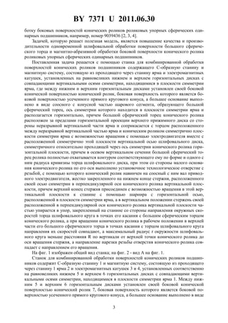 BY 7371 U 2011.06.30
3
ботку боковых поверхностей конических роликов роликовых упорных сферических оди-
нарных подшипников, например, номер 9039436 [2, 3, 4].
Задачей, которую решает полезная модель, является повышение качества и произво-
дительности одновременной шлифовальной обработки поверхности большого сфериче-
ского торца и магнитно-абразивной обработки боковой поверхности конического ролика
роликовых упорных сферических одинарных подшипников.
Поставленная задача решается с помощью станка для комбинированной обработки
поверхностей конических роликов подшипников содержащего C-образную станину и
магнитную систему, состоящую из проходящего через станину ярма и электромагнитных
катушек, установленных на равновеликих нижнем и верхнем горизонтальных дисках с
совпадающими вертикальными осями симметрии, находящимися в плоскости симметрии
ярма, где между нижним и верхним горизонтальным дисками установлен своей боковой
конической поверхностью конический ролик, боковая поверхность которого является бо-
ковой поверхностью усеченного прямого кругового конуса, а большее основание выпол-
нено в виде соосного с конусной частью шарового сегмента, образующего большой
сферический торец, ось симметрии которого находится в плоскости симметрии ярма и
располагается горизонтально, причем большой сферический торец конического ролика
расположен за пределами горизонтальной проекции верхнего прижимного диска со сто-
роны неразрывной вертикальной части ярма и соприкасается с торцом расположенного
между неразрывной вертикальной частью ярма и коническим роликом симметрично плос-
кости симметрии ярма с возможностью вращения с помощью электродвигателя вместе с
расположенной симметрично этой плоскости вертикальной осью шлифовального диска,
симметричного относительно проходящей через ось симметрии конического ролика гори-
зонтальной плоскости, причем в осевом вертикальном сечении большой сферический то-
рец ролика полностью охватывается контуром соответствующего ему по форме и одного с
ним радиуса кривизны торца шлифовального диска, при этом со стороны малого основа-
ния конического ролика по его оси выполнено установочное технологическое отверстие с
резьбой, с помощью которого конический ролик навинчен на соосный с ним вал привод-
ного электродвигателя, жестко закрепленного на нижнем конце стержня, расположенного
своей осью симметрии в перпендикулярной оси конического ролика вертикальной плос-
кости, причем верхний конец стержня присоединен с возможностью вращения в этой вер-
тикальной плоскости к станине с помощью шарнира с горизонтальной осью,
расположенной в плоскости симметрии ярма, а в вертикальном положении стержень своей
расположенной в перпендикулярной оси конического ролика вертикальной плоскости ча-
стью упирается в упор, закрепленный на станине со стороны направления окружных ско-
ростей торца шлифовального круга в точках его касания с большим сферическим торцом
конического ролика, а при вращении конического ролика в рабочем положении в верхней
части его большого сферического торца в точках касания с торцом шлифовального круга
направления их скоростей совпадают, а максимальный радиус r окружности шлифоваль-
ного круга меньше расстояния R по вертикали от верхней точки конического ролика до
оси вращения стержня, а направление нарезки резьбы отверстия конического ролика сов-
падает с направлением его вращения.
На фиг. 1 изображен общий вид станка; на фиг. 2 - вид A на фиг. 1.
Станок для комбинированной обработки поверхностей конических роликов подшип-
ников содержит C-образную станину 1 и магнитную систему, состоящую из проходящего
через станину 1 ярма 2 и электромагнитных катушек 3 и 4, установленных соответственно
на равновеликих нижнем 5 и верхнем 6 горизонтальных дисках с совпадающими верти-
кальными осями симметрии, находящимися в плоскости симметрии ярма 1. Между ниж-
ним 5 и верхним 6 горизонтальным дисками установлен своей боковой конической
поверхностью конический ролик 7, боковая поверхность которого является боковой по-
верхностью усеченного прямого кругового конуса, а большее основание выполнено в виде
 