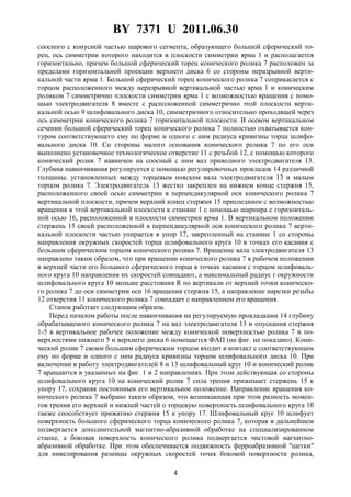 BY 7371 U 2011.06.30
4
соосного с конусной частью шарового сегмента, образующего большой сферический то-
рец, ось симметрии которого находится в плоскости симметрии ярма 1 и располагается
горизонтально, причем большой сферический торец конического ролика 7 расположен за
пределами горизонтальной проекции верхнего диска 6 со стороны неразрывной верти-
кальной части ярма 1. Большой сферический торец конического ролика 7 соприкасается с
торцом расположенного между неразрывной вертикальной частью ярма 1 и коническим
роликом 7 симметрично плоскости симметрии ярма 1 с возможностью вращения с помо-
щью электродвигателя 8 вместе с расположенной симметрично этой плоскости верти-
кальной осью 9 шлифовального диска 10, симметричного относительно проходящей через
ось симметрии конического ролика 7 горизонтальной плоскости. В осевом вертикальном
сечении большой сферический торец конического ролика 7 полностью охватывается кон-
туром соответствующего ему по форме и одного с ним радиуса кривизны торца шлифо-
вального диска 10. Со стороны малого основания конического ролика 7 по его оси
выполнено установочное технологическое отверстие 11 с резьбой 12, с помощью которого
конический ролик 7 навинчен на соосный с ним вал приводного электродвигателя 13.
Глубина навинчивания регулируется с помощью регулировочных прокладок 14 различной
толщины, установленных между торцевым пояском вала электродвигателя 13 и малым
торцом ролика 7. Электродвигатель 13 жестко закреплен на нижнем конце стержня 15,
расположенного своей осью симметрии в перпендикулярной оси конического ролика 7
вертикальной плоскости, причем верхний конец стержня 15 присоединен с возможностью
вращения в этой вертикальной плоскости к станине 1 с помощью шарнира с горизонталь-
ной осью 16, расположенной в плоскости симметрии ярма 1. В вертикальном положении
стержень 15 своей расположенной в перпендикулярной оси конического ролика 7 верти-
кальной плоскости частью упирается в упор 17, закрепленный на станине 1 со стороны
направления окружных скоростей торца шлифовального круга 10 в точках его касания с
большим сферическим торцом конического ролика 7. Вращение вала электродвигателя 13
направлено таким образом, что при вращении конического ролика 7 в рабочем положении
в верхней части его большого сферического торца в точках касания с торцом шлифоваль-
ного круга 10 направления их скоростей совпадают, а максимальный радиус r окружности
шлифовального круга 10 меньше расстояния R по вертикали от верхней точки коническо-
го ролика 7 до оси симметрии оси 16 вращения стержня 15, а направление нарезки резьбы
12 отверстия 11 конического ролика 7 совпадает с направлением его вращения.
Станок работает следующим образом.
Перед началом работы после навинчивания на регулируемую прокладками 14 глубину
обрабатываемого конического ролика 7 на вал электродвигателя 13 и опускания стержня
1-5 в вертикальное рабочее положение между конической поверхностью ролика 7 и по-
верхностями нижнего 5 и верхнего диска 6 помещается ФАП (на фиг. не показано). Кони-
ческий ролик 7 своим большим сферическим торцом входит в контакт с соответствующим
ему по форме и одного с ним радиуса кривизны торцом шлифовального диска 10. При
включении в работу электродвигателей 8 и 13 шлифовальный круг 10 и конический ролик
7 вращаются в указанных на фиг. 1 и 2 направлениях. При этом действующая со стороны
шлифовального круга 10 на конический ролик 7 сила трения прижимает стержень 15 к
упору 17, сохраняя постоянным его вертикальное положение. Направление вращения ко-
нического ролика 7 выбрано таким образом, что возникающая при этом разность момен-
тов трения его верхней и нижней частей о торцевую поверхность шлифовального круга 10
также способствует прижатию стержня 15 к упору 17. Шлифовальный круг 10 шлифует
поверхность большого сферического торца конического ролика 7, которая в дальнейшем
подвергается дополнительной магнитно-абразивной обработке на специализированном
станке, а боковая поверхность конического ролика подвергается чистовой магнитно-
абразивной обработке. При этом обеспечивается подвижность ферроабразивной "щетки"
для нивелирования разницы окружных скоростей точек боковой поверхности ролика,
 