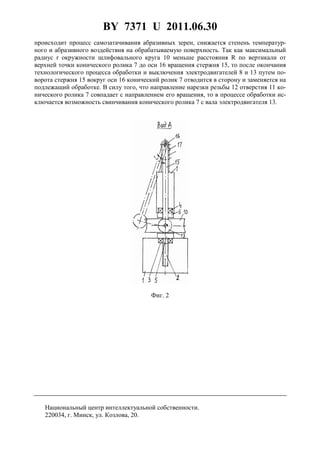 BY 7371 U 2011.06.30
5
происходит процесс самозатачивания абразивных зерен, снижается степень температур-
ного и абразивного воздействия на обрабатываемую поверхность. Так как максимальный
радиус r окружности шлифовального круга 10 меньше расстояния R по вертикали от
верхней точки конического ролика 7 до оси 16 вращения стержня 15, то после окончания
технологического процесса обработки и выключения электродвигателей 8 и 13 путем по-
ворота стержня 15 вокруг оси 16 конический ролик 7 отводится в сторону и заменяется на
подлежащий обработке. В силу того, что направление нарезки резьбы 12 отверстия 11 ко-
нического ролика 7 совпадает с направлением его вращения, то в процессе обработки ис-
ключается возможность свинчивания конического ролика 7 с вала электродвигателя 13.
Фиг. 2
Национальный центр интеллектуальной собственности.
220034, г. Минск, ул. Козлова, 20.
 