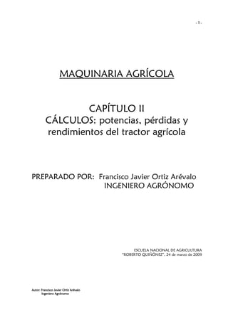 -1-

MAQUINARIA AGRÍCOLA

CAPÍTULO II
CÁLCULOS: potencias, pérdidas y
rendimientos del tractor agrícola

PREPARADO POR: Francisco Javier Ortiz Arévalo
INGENIERO AGRÓNOMO

ESCUELA NACIONAL DE AGRICULTURA
“ROBERTO QUIÑÓNEZ”, 24 de marzo de 2009

Autor: Francisco Javier Ortiz Arévalo
Ingeniero Agrónomo

 