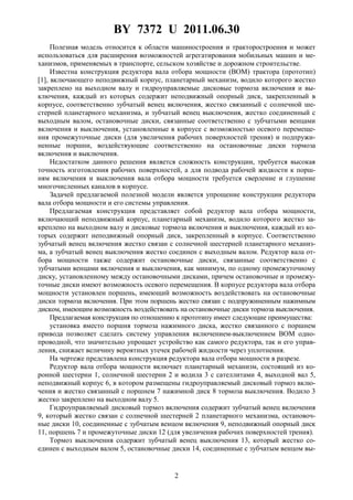 BY 7372 U 2011.06.30
2
Полезная модель относится к области машиностроения и тракторостроения и может
использоваться для расширения возможностей агрегатирования мобильных машин и ме-
ханизмов, применяемых в транспорте, сельском хозяйстве и дорожном строительстве.
Известна конструкция редуктора вала отбора мощности (BOM) трактора (прототип)
[1], включающего неподвижный корпус, планетарный механизм, водило которого жестко
закреплено на выходном валу и гидроуправляемые дисковые тормоза включения и вы-
ключения, каждый из которых содержит неподвижный опорный диск, закрепленный в
корпусе, соответственно зубчатый венец включения, жестко связанный с солнечной ше-
стерней планетарного механизма, и зубчатый венец выключения, жестко соединенный с
выходным валом, остановочные диски, связанные соответственно с зубчатыми венцами
включения и выключения, установленные в корпусе с возможностью осевого перемеще-
ния промежуточные диски (для увеличения рабочих поверхностей трения) и подпружи-
ненные поршни, воздействующие соответственно на остановочные диски тормоза
включения и выключения.
Недостатком данного решения является сложность конструкции, требуется высокая
точность изготовления рабочих поверхностей, а для подвода рабочей жидкости к порш-
ням включения и выключения вала отбора мощности требуется сверление и глушение
многочисленных каналов в корпусе.
Задачей предлагаемой полезной модели является упрощение конструкции редуктора
вала отбора мощности и его системы управления.
Предлагаемая конструкция представляет собой редуктор вала отбора мощности,
включающий неподвижный корпус, планетарный механизм, водило которого жестко за-
креплено на выходном валу и дисковые тормоза включения и выключения, каждый из ко-
торых содержит неподвижный опорный диск, закрепленный в корпусе. Соответственно
зубчатый венец включения жестко связан с солнечной шестерней планетарного механиз-
ма, а зубчатый венец выключения жестко соединен с выходным валом. Редуктор вала от-
бора мощности также содержит остановочные диски, связанные соответственно с
зубчатыми венцами включения и выключения, как минимум, по одному промежуточному
диску, установленному между остановочными дисками, причем остановочные и промежу-
точные диски имеют возможность осевого перемещения. В корпусе редуктора вала отбора
мощности установлен поршень, имеющий возможность воздействовать на остановочные
диски тормоза включения. При этом поршень жестко связан с подпружиненным нажимным
диском, имеющим возможность воздействовать на остановочные диски тормоза выключения.
Предлагаемая конструкция по отношению к прототипу имеет следующие преимущества:
установка вместо поршня тормоза нажимного диска, жестко связанного с поршнем
привода позволяет сделать систему управления включением-выключением BOM одно-
проводной, что значительно упрощает устройство как самого редуктора, так и его управ-
ления, снижает величину вероятных утечек рабочей жидкости через уплотнения.
На чертеже представлена конструкция редуктора вала отбора мощности в разрезе.
Редуктор вала отбора мощности включает планетарный механизм, состоящий из ко-
ронной шестерни 1, солнечной шестерни 2 и водила 3 с сателлитами 4, выходной вал 5,
неподвижный корпус 6, в котором размещены гидроуправляемый дисковый тормоз вклю-
чения и жестко связанный с поршнем 7 нажимной диск 8 тормоза выключения. Водило 3
жестко закреплено на выходном валу 5.
Гидроуправляемый дисковый тормоз включения содержит зубчатый венец включения
9, который жестко связан с солнечной шестерней 2 планетарного механизма, остановоч-
ные диски 10, соединенные с зубчатым венцом включения 9, неподвижный опорный диск
11, поршень 7 и промежуточные диски 12 (для увеличения рабочих поверхностей трения).
Тормоз выключения содержит зубчатый венец выключения 13, который жестко со-
единен с выходным валом 5, остановочные диски 14, соединенные с зубчатым венцом вы-
 