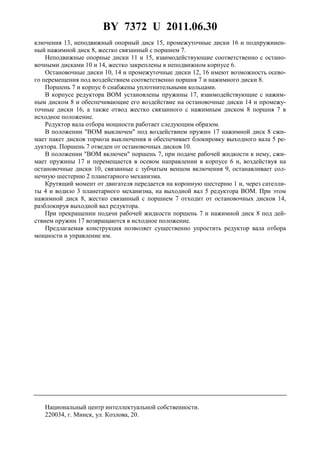 BY 7372 U 2011.06.30
3
ключения 13, неподвижный опорный диск 15, промежуточные диски 16 и подпружинен-
ный нажимной диск 8, жестко связанный с поршнем 7.
Неподвижные опорные диски 11 и 15, взаимодействующие соответственно с остано-
вочными дисками 10 и 14, жестко закреплены в неподвижном корпусе 6.
Остановочные диски 10, 14 и промежуточные диски 12, 16 имеют возможность осево-
го перемещения под воздействием соответственно поршня 7 и нажимного диски 8.
Поршень 7 и корпус 6 снабжены уплотнительными кольцами.
В корпусе редуктора BOM установлены пружины 17, взаимодействующие с нажим-
ным диском 8 и обеспечивающие его воздействие на остановочные диски 14 и промежу-
точные диски 16, а также отвод жестко связанного с нажимным диском 8 поршня 7 в
исходное положение.
Редуктор вала отбора мощности работает следующим образом.
В положении "BOM выключен" под воздействием пружин 17 нажимной диск 8 сжи-
мает пакет дисков тормоза выключения и обеспечивает блокировку выходного вала 5 ре-
дуктора. Поршень 7 отведен от остановочных дисков 10.
В положении "BOM включен" поршень 7, при подаче рабочей жидкости к нему, сжи-
мает пружины 17 и перемещается в осевом направлении в корпусе 6 и, воздействуя на
остановочные диски 10, связанные с зубчатым венцом включения 9, останавливает сол-
нечную шестерню 2 планетарного механизма.
Крутящий момент от двигателя передается на коронную шестерню 1 и, через сателли-
ты 4 и водило 3 планетарного механизма, на выходной вал 5 редуктора BOM. При этом
нажимной диск 8, жестко связанный с поршнем 7 отходит от остановочных дисков 14,
разблокируя выходной вал редуктора.
При прекращении подачи рабочей жидкости поршень 7 и нажимной диск 8 под дей-
ствием пружин 17 возвращаются в исходное положение.
Предлагаемая конструкция позволяет существенно упростить редуктор вала отбора
мощности и управление им.
Национальный центр интеллектуальной собственности.
220034, г. Минск, ул. Козлова, 20.
 