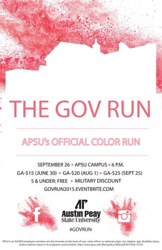 #GOVRUN
GOVRUN2015.EVENTBRITE.COM
SEPTEMBER 26 APSU CAMPUS 6 P.M.
GA-$15 (JUNE 30)
5 & UNDER: FREE
THE GOV RUN
GA-$20 (AUG 1) GA-$25 (SEPT 25)
MILITARY DISCOUNT
APSU is an AA/EEO employer and does not discriminate on the basis of race, color, ethnic or national origin, sex, religion, age, disability status,
and/or veteran status in its programs, and activities. http://www.apsu.edu/files/policy/5002.pdf AP376/6-15/5U
 
