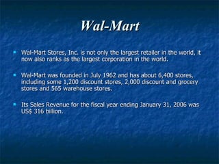 Wal-Mart Wal-Mart Stores, Inc. is not only the largest retailer in the world, it now also ranks as the largest corporation in the world. Wal-Mart   was founded in July 1962 and has about 6,400 stores, including some 1,200 discount stores, 2,000 discount and grocery stores and 565 warehouse stores. Its Sales Revenue for the fiscal year ending January 31, 2006 was US$ 316 billion. 