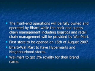 The front-end operations will be fully owned and operated by Bharti while the back-end supply chain management including logistics and retail chain management will be provided by Wal-Mart. First store to be opened on 15th of August 2007.  Bharti-Wal Mart to have Hypermarts and Neighbourhood stores. Wal-mart to get 3% royalty for their brand name. 