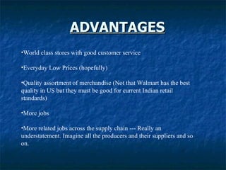 ADVANTAGES World class stores with good customer service  Everyday Low Prices (hopefully)  Quality assortment of merchandise (Not that Walmart has the best quality in US but they must be good for current Indian retail standards) More jobs More related jobs across the supply chain --- Really an understatement. Imagine all the producers and their suppliers and so on.  