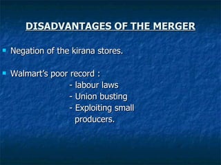 DISADVANTAGES OF THE MERGER Negation of the kirana stores. Walmart’s poor record : - labour laws - Union busting - Exploiting small  producers. 