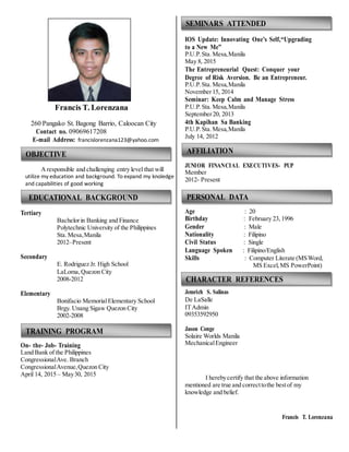 Francis T. Lorenzana
260 Pangako St. Bagong Barrio, Caloocan City
Contact no. 09069617208
E-mail Address: francislorenzana123@yahoo.com
OBJECTIVE
Aresponsible and challenging entry level that will
utilize my education and background. To expand my knoledge
and capabilities of good working
EDUCATIONAL BACKGROUND
SEMINARS ATTENDED
IOS Update: Innovating One’s Self,“Upgrading
to a New Me”
P.U.P. Sta. Mesa,Manila
May 8, 2015
The Entrepreneurial Quest: Conquer your
Degree of Risk Aversion. Be an Entrepreneur.
P.U.P. Sta. Mesa,Manila
November15, 2014
Seminar: Keep Calm and Manage Stress
P.U.P. Sta. Mesa,Manila
September20, 2013
4th Kapihan Sa Banking
P.U.P. Sta. Mesa,Manila
July 14, 2012
AFFILIATION
JUNIOR FINANCIAL EXECUTIVES- PUP
Member
2012- Present
PERSONAL DATA
Tertiary
Secondary
Elementary
Bachelorin Banking and Finance
Polytechnic University of the Philippines
Sta. Mesa,Manila
2012–Present
E. Rodriguez Jr. High School
LaLoma,Quezon City
2008-2012
Bonifacio MemorialElementary School
Age : 20
Birthday : February 23, 1996
Gender : Male
Nationality : Filipino
Civil Status : Single
Language Spoken : Filipino/English
Skills : Computer Literate (MSWord,
MS Excel, MS PowerPoint)
CHARACTER REFERENCES
Jemrich S. Salinas
De LaSalle
Brgy. Unang Sigaw Quezon City
2002-2008
TRAINING PROGRAM
On- the- Job- Training
Land Bank of the Philippines
CongressionalAve. Branch
CongressionalAvenue,Quezon City
April 14, 2015 – May30, 2015
ITAdmin
09353592950
Jason Conge
Solaire Worlds Manila
MechanicalEngineer
I herebycertify that the above information
mentioned are true and correcttothe bestof my
knowledge and belief.
Francis T. Lorenzana
 