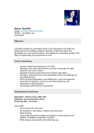 lSarra Knichi
sarah.khenchiil@hotmail.frEmail:
+971588211447Mobile:
Accountant
Objective
A full time position in accounting where I can demonstrate my skills as a
talented person in defining company direction, achieving targets and
developing new and repeat business. Now looking for accounting position that
offers an opportunity for progression in UAE.
Career Summary
- A junior talented accountant new in UAE.
- Champion the values and behavior, reward / encourage the right
behavior and correct others.
- Establish mutual respect and trust in dealing with others.
- Energetic, motivated, driven by competition and by the challenges in
my assigned tasks.
- Thrive in both independent and collaborative work environments.
- Committed to honesty / trust in every facet of behavior and
demonstrate ethical conduct.
- Accounting multi Software experienced.
Professional Experience
Organization: Al Hamra Group. (RAK, UAE)
Designation: General Accountant Intern.
Period: Aug 2016 – Till Present
Job Profile:
- Net Present Value Calculator
- Reconciliation with Banks, Vendors and Customers
- Book Keeping.
- Interacting with and providing an assistance to internal/external
auditors to facilitate completion of audits
- PDCs issuing and maturity dates following up.
P
I
C
T
U
R
E
 