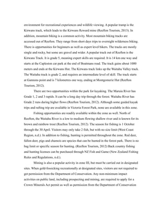 environment for recreational experiences and wildlife viewing. A popular tramp is the
Kirwans track, which leads to the Kirwans Reward mine (Reefton Tourism, 2013). In
addition, mountain biking is a common activity. Most mountain biking tracks are
accessed out of Reefton. They range from short days trips to overnight wilderness biking.
There is opportunities for beginners as well as expert level bikers. The tracks are mostly
single and rocky, but some are gravel and wider. A popular track out of Reefton is the
Kirwans Track. It is grade 5, meaning expert skills are required. It is 14 km one way and
starts at the Capleston car park at the end of Boatmans road. The track gains about 1000
meters and ends at the Kirwans Hut. The Kirwans track links up the Waitahu Valley track.
The Waitahu track is grade 2, and requires an intermediate level of skill. The track starts
at Gannons point and is 7 kilometres one way, ending at Montgomerie Hut (Reefton
Tourism, 2012).
There are two opportunities within the park for kayaking. The Maruia River has
Grade 1, 2 and 3 rapids. It can be a long day trip through the forest. Waitahu River has
Grade 2 runs during higher flows (Reefton Tourism, 2012). Although some guided kayak
trips and rafting trip are available in Victoria Forest Park, none are available in this zone.
Fishing opportunities are readily available within the zone as well. North of
Reefton, the Waitahu River is a low to medium flowing shallow river and is known for its
brown and rainbow trout (Reefton Tourism, 2012). The season for fishing is 1 October
through the 30 April. Visitors may only take 2 fish, but with no size limit (West Coast
Region, n.d.). In addition to fishing, hunting is permitted throughout the zone. Red deer,
fallon deer, pigs and chamois are species that can be hunted in the forest park. There is no
bag limit or specific season for hunting. (Reefton Tourism, 2012) Back country fishing
and hunting licenses can be purchased through NZ Fish and Game (New Zealand Fishing
Rules and Regulations, n.d.).
Mining is also a popular activity in zone III, but must be carried out in designated
sites. When gold-fossicking recreationally at designated sites, visitors are not required to
get permission from the Department of Conservation. Any non-minimum impact
activities on public land, including prospecting and mining, are required to apply for a
Crown Minerals Act permit as well as permission from the Department of Conservation
 