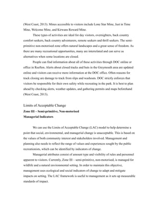 (West Coast, 2013). Mines accessible to visitors include Lone Star Mine, Just in Time
Mine, Welcome Mine, and Kirwans Reward Mine.
These types of activities are ideal for day visitors, overnighters, back country
comfort seekers, back country adventurers, remote seekers and thrill seekers. The semi-
primitive non-motorised zone offers natural landscapes and a great sense of freedom. As
there are many recreational opportunities, many are interrelated and can serve as
alternatives when some locations are closed.
People can find information about all of these activities through DOC online or
office in Reefton. Alerts about closed tracks and huts in the Greymouth area are updated
online and visitors can receive more information at the DOC office. Often reasons for
track closing are damage to track from slips and washouts. DOC strictly enforces that
visitors be responsible for their own safety while recreating in the park. It is best to plan
ahead by checking alerts, weather updates, and gathering permits and maps beforehand
(West Coast, 2013).
Limits of Acceptable Change
Zone III – Semi-primitive, Non-motorised
Managerial Indicators
We can use the Limits of Acceptable Change (LAC) model to help determine a
point that social, environmental, and managerial change is unacceptable. This is based on
the values of both community interest and stakeholders involved. Management and
planning also needs to reflect the range of values and experiences sought by the public
recreationists, which can be identified by indicators of change.
Managerial attributes consist of amount type and visibility of rules and personnel
apparent to visitors. Currently, Zone III – semi-primitive, non-motorised, is managed for
wildlife and a natural environmental setting. In order to maintain this objective,
management uses ecological and social indicators of change to adapt and mitigate
impacts on setting. The LAC framework is useful to management as it sets up measurable
standards of impact.
 