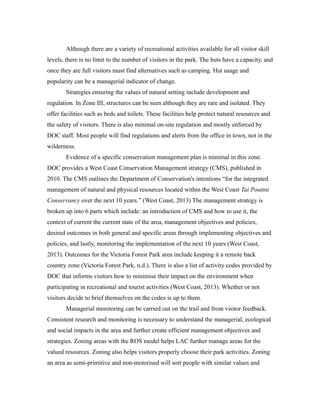 Although there are a variety of recreational activities available for all visitor skill
levels, there is no limit to the number of visitors in the park. The huts have a capacity, and
once they are full visitors must find alternatives such as camping. Hut usage and
popularity can be a managerial indicator of change.
Strategies ensuring the values of natural setting include development and
regulation. In Zone III, structures can be seen although they are rare and isolated. They
offer facilities such as beds and toilets. These facilities help protect natural resources and
the safety of visitors. There is also minimal on-site regulation and mostly enforced by
DOC staff. Most people will find regulations and alerts from the office in town, not in the
wilderness.
Evidence of a specific conservation management plan is minimal in this zone.
DOC provides a West Coast Conservation Management strategy (CMS), published in
2010. The CMS outlines the Department of Conservation's intentions “for the integrated
management of natural and physical resources located within the West Coast Tai Poutini
Conservancy over the next 10 years.” (West Coast, 2013) The management strategy is
broken up into 6 parts which include: an introduction of CMS and how to use it, the
context of current the current state of the area, management objectives and policies,
desired outcomes in both general and specific areas through implementing objectives and
policies, and lastly, monitoring the implementation of the next 10 years (West Coast,
2013). Outcomes for the Victoria Forest Park area include keeping it a remote back
country zone (Victoria Forest Park, n.d.). There is also a list of activity codes provided by
DOC that informs visitors how to minimise their impact on the environment when
participating in recreational and tourist activities (West Coast, 2013). Whether or not
visitors decide to brief themselves on the codes is up to them.
Managerial monitoring can be carried out on the trail and from visitor feedback.
Consistent research and monitoring is necessary to understand the managerial, ecological
and social impacts in the area and further create efficient management objectives and
strategies. Zoning areas with the ROS model helps LAC further manage areas for the
valued resources. Zoning also helps visitors properly choose their park activities. Zoning
an area as semi-primitive and non-motorised will sort people with similar values and
 