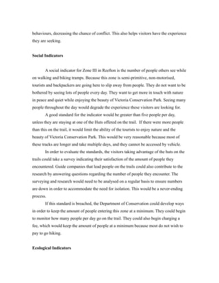 behaviours, decreasing the chance of conflict. This also helps visitors have the experience
they are seeking.
Social Indicators
A social indicator for Zone III in Reefton is the number of people others see while
on walking and biking tramps. Because this zone is semi-primitive, non-motorised,
tourists and backpackers are going here to slip away from people. They do not want to be
bothered by seeing lots of people every day. They want to get more in touch with nature
in peace and quiet while enjoying the beauty of Victoria Conservation Park. Seeing many
people throughout the day would degrade the experience these visitors are looking for.
A good standard for the indicator would be greater than five people per day,
unless they are staying at one of the Huts offered on the trail. If there were more people
than this on the trail, it would limit the ability of the tourists to enjoy nature and the
beauty of Victoria Conservation Park. This would be very reasonable because most of
these tracks are longer and take multiple days, and they cannot be accessed by vehicle.
In order to evaluate the standards, the visitors taking advantage of the huts on the
trails could take a survey indicating their satisfaction of the amount of people they
encountered. Guide companies that lead people on the trails could also contribute to the
research by answering questions regarding the number of people they encounter. The
surveying and research would need to be analysed on a regular basis to ensure numbers
are down in order to accommodate the need for isolation. This would be a never-ending
process.
If this standard is breached, the Department of Conservation could develop ways
in order to keep the amount of people entering this zone at a minimum. They could begin
to monitor how many people per day go on the trail. They could also begin charging a
fee, which would keep the amount of people at a minimum because most do not wish to
pay to go hiking.
Ecological Indicators
 