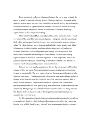 There are multiple ecological indicators of change that can be used to decide the
degree to which recreation is affecting the area. The major indicators for this particular
zone are: wear on tracks and trails, litter, and effects on wildlife activity. Each of these are
indicators that should be kept track of in accordance to the overall amount of visiting
tourists to determine whether the amount of recreationists to the area are having a
negative effect on the ecological well-being.
The wear on tracks and huts is an indicator that can be easily seen and is a result
of over use of the area. If the total number of people visiting and using the area’s tracks
(both biking and tramping) and huts becomes too overwhelming the area as a hole may
suffer. The effects that over use of the tracks and trails have on the area are vast. A key
indicator that the visitation of the area has reached a dangerous level is when the
increased foot or bike traffic has begun to cause damage to local vegetation. This
destruction of vegetation and wearing out of trails and hut facilities has a directly
negative impact on the overall recreation experience as well. People who come to this
particular area are seeking the novel feeling of untouched wilderness and the sense of
isolation, which is threatened by extreme amounts of visitors.
The over use of an area by recreationists also has the very evident problem of an
increase of litter and waste. This is an issue that increases directly in proportion to an
increase in human traffic. The more visitors there are, the more potential risk there is for
litter and waste issues. This has detrimental effects on the local area’s delicate ecological
balance, as the litter and waste are clearly not part of the natural environment. This of
course also has a negative effect on the areas overall experience for visitors as the
presence of litter and waste takes greatly away from the outdoors experience that visitors
are seeking. When garbage and waste become an issue in the area it is a strong indicator
that the area itself is being over used, or that proper measures of enforcement and
education have not been taken.
For this particular zone due to its primitive nature and remoteness, the overall use
of recreationists should be relatively limited. For this reason the effect that visitors due
have on local wildlife should be very minimal. If the area does experience an over uses
 