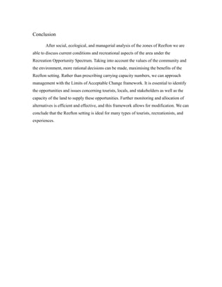 Conclusion
After social, ecological, and managerial analysis of the zones of Reefton we are
able to discuss current conditions and recreational aspects of the area under the
Recreation Opportunity Spectrum. Taking into account the values of the community and
the environment, more rational decisions can be made, maximising the benefits of the
Reefton setting. Rather than prescribing carrying capacity numbers, we can approach
management with the Limits of Acceptable Change framework. It is essential to identify
the opportunities and issues concerning tourists, locals, and stakeholders as well as the
capacity of the land to supply these opportunities. Further monitoring and allocation of
alternatives is efficient and effective, and this framework allows for modification. We can
conclude that the Reefton setting is ideal for many types of tourists, recreationists, and
experiences.
 