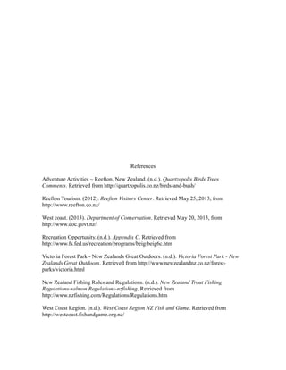 References
Adventure Activities ~ Reefton, New Zealand. (n.d.). Quartzopolis Birds Trees
Comments. Retrieved from http://quartzopolis.co.nz/birds-and-bush/
Reefton Tourism. (2012). Reefton Visitors Center. Retrieved May 25, 2013, from
http://www.reefton.co.nz/
West coast. (2013). Department of Conservation. Retrieved May 20, 2013, from
http://www.doc.govt.nz/
Recreation Opportunity. (n.d.). Appendix C. Retrieved from
http://www.fs.fed.us/recreation/programs/beig/beig6c.htm
Victoria Forest Park - New Zealands Great Outdoors. (n.d.). Victoria Forest Park - New
Zealands Great Outdoors. Retrieved from http://www.newzealandnz.co.nz/forest-
parks/victoria.html
New Zealand Fishing Rules and Regulations. (n.d.). New Zealand Trout Fishing
Regulations-salmon Regulations-nzfishing. Retrieved from
http://www.nzfishing.com/Regulations/Regulations.htm
West Coast Region. (n.d.). West Coast Region NZ Fish and Game. Retrieved from
http://westcoast.fishandgame.org.nz/
 