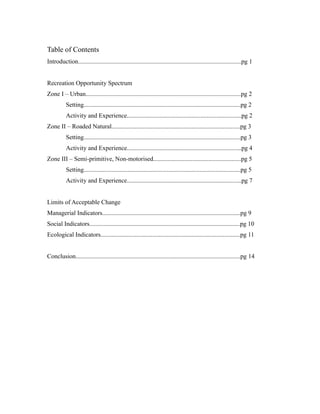 Table of Contents
Introduction........................................................................................................pg 1
Recreation Opportunity Spectrum
Zone I – Urban...................................................................................................pg 2
Setting....................................................................................................pg 2
Activity and Experience.........................................................................pg 2
Zone II – Roaded Natural..................................................................................pg 3
Setting....................................................................................................pg 3
Activity and Experience.........................................................................pg 4
Zone III – Semi-primitive, Non-motorised........................................................pg 5
Setting....................................................................................................pg 5
Activity and Experience.........................................................................pg 7
Limits of Acceptable Change
Managerial Indicators........................................................................................pg 9
Social Indicators................................................................................................pg 10
Ecological Indicators.........................................................................................pg 11
Conclusion.........................................................................................................pg 14
 