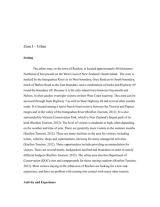 Zone I – Urban
Setting
The urban zone, or the town of Reefton, is located approximately 80 kilometres
Northeast of Greymouth on the West Coast of New Zealand’s South Island. The zone is
marked by the Inanguahua River as its West boundary, Grey Road as its South boundary,
much of Burkes Road as the East boundary, and a combination of tracks and Highway 69
round the boundary off. Because it is the only inland town between Greymouth and
Nelson, it often catches overnight visitors on their West Coast road trip. This zone can be
accessed through State Highway 7 as well as State Highway 69 and several other smaller
roads. It is located among a native beech forest reserve between the Victoria and Paproa
ranges and in the valley of the Inanguahua River (Reefton Tourism, 2012). It is also
surrounded by Victoria Conservation Park, which is New Zealand’s largest park of its
kind (Reefton Tourism, 2012). The level of visitors is moderate to high, often depending
on the weather and time of year. There are generally more visitors in the summer months
(Reefton Tourism, 2012). There are many facilities in the area for visitors, including
toilets, vehicles, shops and supermarkets, allowing for many managerial activities
(Reefton Tourism, 2012). These opportunities include providing accommodation for
visitors. There are several hotels, backpackers and bed and breakfasts in order to satisfy
different budgets (Reefton Tourism, 2012). The urban area also has Department of
Conservation (DOC) sites and campgrounds for those staying outdoors (Reefton Tourism,
2012). Most visitors staying in the urban area of Reefton are looking for a low-risk
experience, and have no problem with coming into contact with many other tourists.
Activity and Experience
 