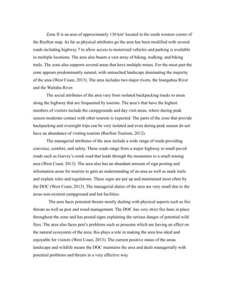 Zone II is an area of approximately 130 km² located in the south western corner of
the Reefton map. As far as physical attributes go the area has been modified with several
roads including highway 7 to allow access to motorized vehicles and parking is available
in multiple locations. The area also boasts a vast array of hiking, walking, and biking
trails. The zone also supports several areas that have multiple mines. For the most part the
zone appears predominantly natural, with untouched landscape dominating the majority
of the area (West Coast, 2013). The area includes two major rivers, the Inangahua River
and the Waitahu River.
The social attributes of the area vary from isolated backpacking tracks to areas
along the highway that are frequented by tourists. The area’s that have the highest
numbers of visitors include the campgrounds and day visit areas, where during peak
season moderate contact with other tourists is expected. The parts of the zone that provide
backpacking and overnight trips can be very isolated and even during peak season do not
have an abundance of visiting tourists (Reefton Tourism, 2012).
The managerial attributes of the area include a wide range of roads providing
convince, comfort, and safety. These roads range from a major highway to small paved
roads such as Garvey’s creek road that leads through the mountains to a small mining
area (West Coast, 2013). The area also has an abundant amount of sign posting and
information areas for tourists to gain an understanding of an area as well as mark trails
and explain rules and regulations. These signs are put up and maintained most often by
the DOC (West Coast, 2013). The managerial duties of the area are very small due to the
areas non-existent campground and hut facilities.
The area faces potential threats mostly dealing with physical aspects such as fire
threats as well as pest and weed management. The DOC has very strict fire bans in place
throughout the zone and has posted signs explaining the serious danger of potential wild
fires. The area also faces pest’s problems such as possums which are having an effect on
the natural ecosystem of the area; this plays a role in making the area less ideal and
enjoyable for visitors (West Coast, 2013). The current positive status of the areas
landscape and wildlife means the DOC maintains the area and deals managerially with
potential problems and threats in a very effective way.
 