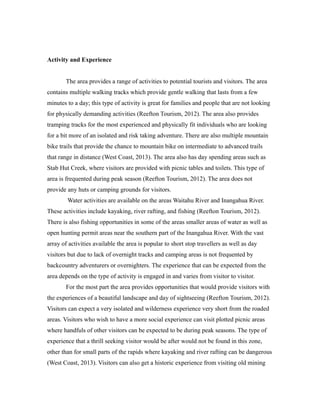 Activity and Experience
The area provides a range of activities to potential tourists and visitors. The area
contains multiple walking tracks which provide gentle walking that lasts from a few
minutes to a day; this type of activity is great for families and people that are not looking
for physically demanding activities (Reefton Tourism, 2012). The area also provides
tramping tracks for the most experienced and physically fit individuals who are looking
for a bit more of an isolated and risk taking adventure. There are also multiple mountain
bike trails that provide the chance to mountain bike on intermediate to advanced trails
that range in distance (West Coast, 2013). The area also has day spending areas such as
Stab Hut Creek, where visitors are provided with picnic tables and toilets. This type of
area is frequented during peak season (Reefton Tourism, 2012). The area does not
provide any huts or camping grounds for visitors.
Water activities are available on the areas Waitahu River and Inangahua River.
These activities include kayaking, river rafting, and fishing (Reefton Tourism, 2012).
There is also fishing opportunities in some of the areas smaller areas of water as well as
open hunting permit areas near the southern part of the Inangahua River. With the vast
array of activities available the area is popular to short stop travellers as well as day
visitors but due to lack of overnight tracks and camping areas is not frequented by
backcountry adventurers or overnighters. The experience that can be expected from the
area depends on the type of activity is engaged in and varies from visitor to visitor.
For the most part the area provides opportunities that would provide visitors with
the experiences of a beautiful landscape and day of sightseeing (Reefton Tourism, 2012).
Visitors can expect a very isolated and wilderness experience very short from the roaded
areas. Visitors who wish to have a more social experience can visit plotted picnic areas
where handfuls of other visitors can be expected to be during peak seasons. The type of
experience that a thrill seeking visitor would be after would not be found in this zone,
other than for small parts of the rapids where kayaking and river rafting can be dangerous
(West Coast, 2013). Visitors can also get a historic experience from visiting old mining
 