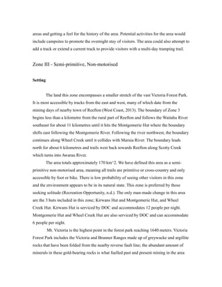 areas and getting a feel for the history of the area. Potential activities for the area would
include campsites to promote the overnight stay of visitors. The area could also attempt to
add a track or extend a current track to provide visitors with a multi-day tramping trail.
Zone III - Semi-primitive, Non-motorised
Setting
The land this zone encompasses a smaller stretch of the vast Victoria Forest Park.
It is most accessible by tracks from the east and west, many of which date from the
mining days of nearby town of Reefton (West Coast, 2013). The boundary of Zone 3
begins less than a kilometre from the rural part of Reefton and follows the Waitahu River
southeast for about 11 kilometres until it hits the Montgomerie Hut where the boundary
shifts east following the Montgomerie River. Following the river northwest, the boundary
continues along Wheel Creek until it collides with Maruia River. The boundary leads
north for about 6 kilometres and trails west back towards Reefton along Scotty Creek
which turns into Awarau River.
The area totals approximately 170 km^2. We have defined this area as a semi-
primitive non-motorised area, meaning all trails are primitive or cross-country and only
accessible by foot or bike. There is low probability of seeing other visitors in this zone
and the environment appears to be in its natural state. This zone is preferred by those
seeking solitude (Recreation Opportunity, n.d.). The only man-made change in this area
are the 3 huts included in this zone; Kirwans Hut and Montgomerie Hut, and Wheel
Creek Hut. Kirwans Hut is serviced by DOC and accommodates 12 people per night.
Montgomerie Hut and Wheel Creek Hut are also serviced by DOC and can accommodate
6 people per night.
Mt. Victoria is the highest point in the forest park reaching 1640 meters. Victoria
Forest Park includes the Victoria and Brunner Ranges made up of greywacke and argillite
rocks that have been folded from the nearby reverse fault line; the abundant amount of
minerals in these gold-bearing rocks is what fuelled past and present mining in the area
 