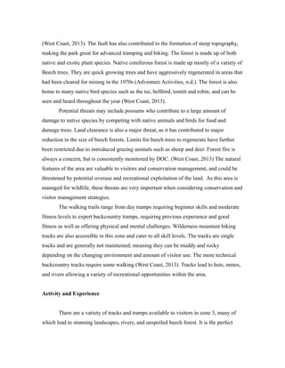 (West Coast, 2013). The fault has also contributed to the formation of steep topography,
making the park great for advanced tramping and biking. The forest is made up of both
native and exotic plant species. Native coniferous forest is made up mostly of a variety of
Beech trees. They are quick growing trees and have aggressively regenerated in areas that
had been cleared for mining in the 1970s (Adventure Activities, n.d.). The forest is also
home to many native bird species such as the tui, bellbird, tomtit and robin, and can be
seen and heard throughout the year (West Coast, 2013).
Potential threats may include possums who contribute to a large amount of
damage to native species by competing with native animals and birds for food and
damage trees. Land clearance is also a major threat, as it has contributed to major
reduction in the size of beech forests. Limits for beech trees to regenerate have further
been restricted due to introduced grazing animals such as sheep and deer. Forest fire is
always a concern, but is consistently monitored by DOC. (West Coast, 2013) The natural
features of the area are valuable to visitors and conservation management, and could be
threatened by potential overuse and recreational exploitation of the land. As this area is
managed for wildlife, these threats are very important when considering conservation and
visitor management strategies.
The walking trails range from day tramps requiring beginner skills and moderate
fitness levels to expert backcountry tramps, requiring previous experience and good
fitness as well as offering physical and mental challenges. Wilderness mountain biking
tracks are also accessible in this zone and cater to all skill levels. The tracks are single
tracks and are generally not maintained, meaning they can be muddy and rocky
depending on the changing environment and amount of visitor use. The more technical
backcountry tracks require some walking (West Coast, 2013). Tracks lead to huts, mines,
and rivers allowing a variety of recreational opportunities within the area.
Activity and Experience
There are a variety of tracks and tramps available to visitors in zone 3, many of
which lead to stunning landscapes, rivers, and unspoiled beech forest. It is the perfect
 