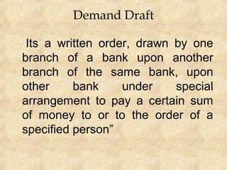 Demand Draft
Its a written order, drawn by one
branch of a bank upon another
branch of the same bank, upon
other bank under special
arrangement to pay a certain sum
of money to or to the order of a
specified person”
 