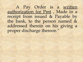 A Pay Order is a written
authorization for Pmt , Made in a
receipt from issued & Payable by
the bank, to the person named &
addressed therein on his giving a
proper discharge thereon “
 