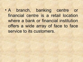 • A branch, banking centre or
financial centre is a retail location
where a bank or financial institution
offers a wide array of face to face
service to its customers.
 