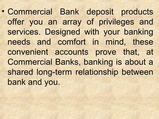 • Commercial Bank deposit products
offer you an array of privileges and
services. Designed with your banking
needs and comfort in mind, these
convenient accounts prove that, at
Commercial Banks, banking is about a
shared long-term relationship between
bank and you.
 