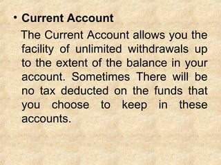 • Current Account
The Current Account allows you the
facility of unlimited withdrawals up
to the extent of the balance in your
account. Sometimes There will be
no tax deducted on the funds that
you choose to keep in these
accounts.
 