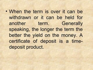 • When the term is over it can be
withdrawn or it can be held for
another term. Generally
speaking, the longer the term the
better the yield on the money. A
certificate of deposit is a time-
deposit product.
 