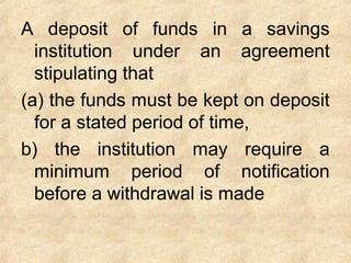 A deposit of funds in a savings
institution under an agreement
stipulating that
(a) the funds must be kept on deposit
for a stated period of time,
b) the institution may require a
minimum period of notification
before a withdrawal is made
 