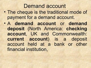 Demand account
• The cheque is the traditional mode of
payment for a demand account.
• A demand account or demand
deposit (North America: checking
account, UK and Commonwealth:
current account) is a deposit
account held at a bank or other
financial institution,
 