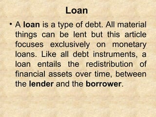 Loan
• A loan is a type of debt. All material
things can be lent but this article
focuses exclusively on monetary
loans. Like all debt instruments, a
loan entails the redistribution of
financial assets over time, between
the lender and the borrower.
 