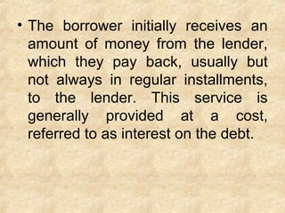 • The borrower initially receives an
amount of money from the lender,
which they pay back, usually but
not always in regular installments,
to the lender. This service is
generally provided at a cost,
referred to as interest on the debt.
 