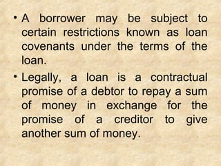 • A borrower may be subject to
certain restrictions known as loan
covenants under the terms of the
loan.
• Legally, a loan is a contractual
promise of a debtor to repay a sum
of money in exchange for the
promise of a creditor to give
another sum of money.
 